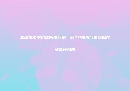 全国兔唇手术医院排行榜：前50强热门医院推荐及选择指南