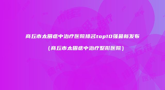 商丘市太田痣中治疗医院排名top10强最新发布（商丘市太田痣中治疗整形医院）