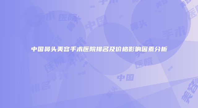 中国鼻头美容手术医院排名及价格影响因素分析