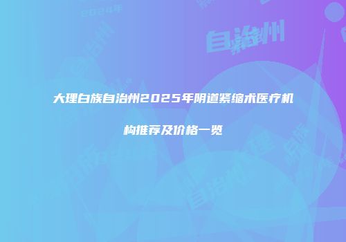 大理白族自治州2025年阴道紧缩术医疗机构推荐及价格一览