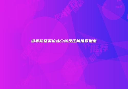邯郸隐适美价格分析及医院推荐指南