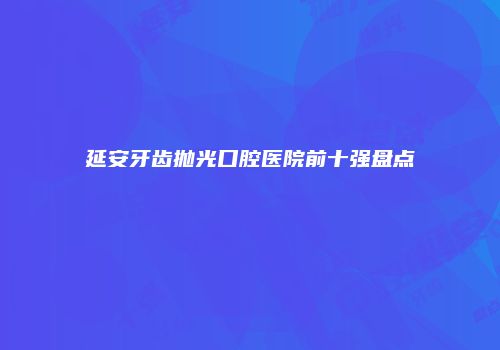 延安牙齿抛光口腔医院前十强盘点