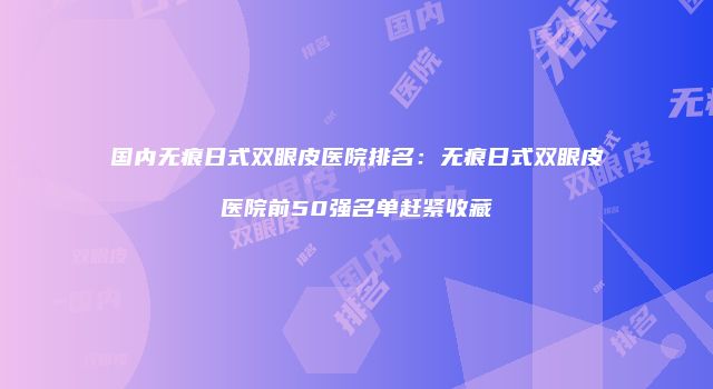 国内无痕日式双眼皮医院排名：无痕日式双眼皮医院前50强名单赶紧收藏