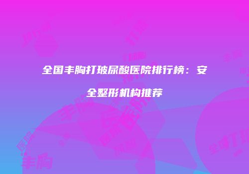 全国丰胸打玻尿酸医院排行榜：安全整形机构推荐