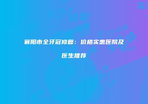 襄阳市全牙冠修复：价格实惠医院及医生推荐