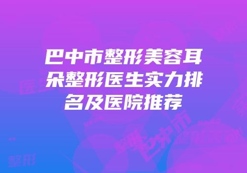 巴中市整形美容耳朵整形医生实力排名及医院推荐