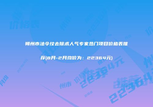 朔州市法令纹去除术人气专家热门项目价格表推荐(8月-2月均价为：22364元)