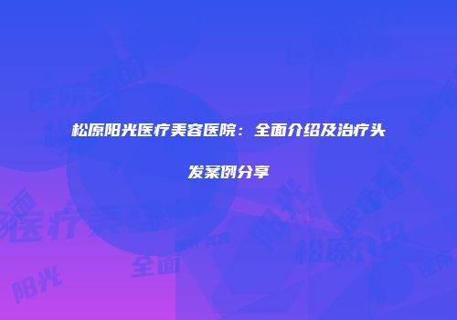 松原阳光医疗美容医院：全面介绍及治疗头发案例分享