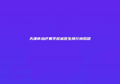 天津市治疗黄牙权威医生排行榜揭晓