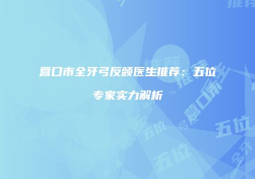 营口市全牙弓反颌医生推荐：五位专家实力解析