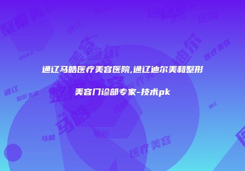 通辽马皓医疗美容医院,通辽迪尔美和整形美容门诊部专家-技术pk