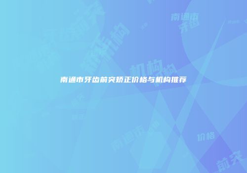 南通市牙齿前突矫正价格与机构推荐