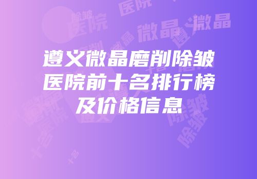 遵义微晶磨削除皱医院前十名排行榜及价格信息
