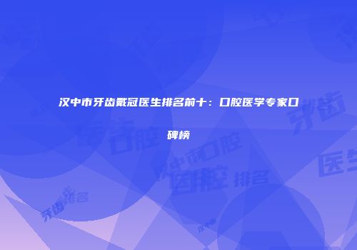 汉中市牙齿戴冠医生排名前十：口腔医学专家口碑榜