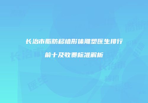 长治市脂肪移植形体雕塑医生排行前十及收费标准解析
