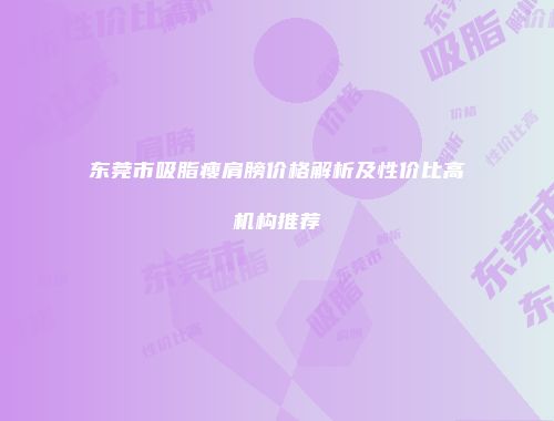 东莞市吸脂瘦肩膀价格解析及性价比高机构推荐
