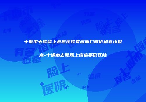 十堰市去除脸上痘痘医院有名的口碑价格在线盘点-十堰市去除脸上痘痘整形医院