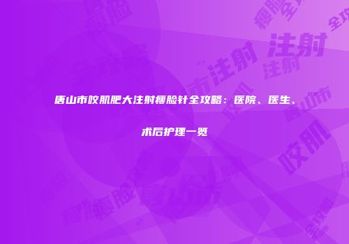 唐山市咬肌肥大注射瘦脸针全攻略：医院、医生、术后护理一览