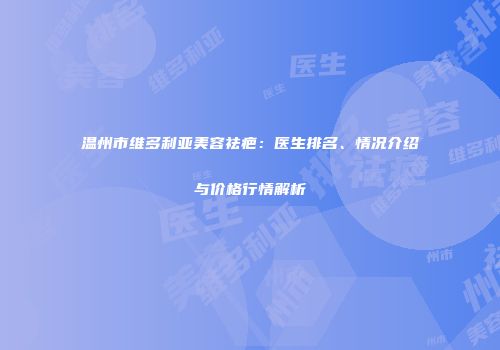 温州市维多利亚美容祛疤：医生排名、情况介绍与价格行情解析