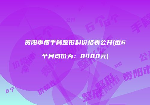 贵阳市瘦手臂整形科价格表公开(近6个月均价为：8400元)