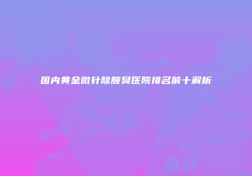 国内黄金微针除腋臭医院排名前十解析