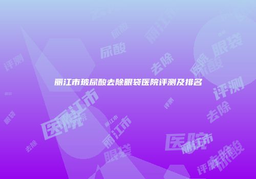 丽江市玻尿酸去除眼袋医院评测及排名