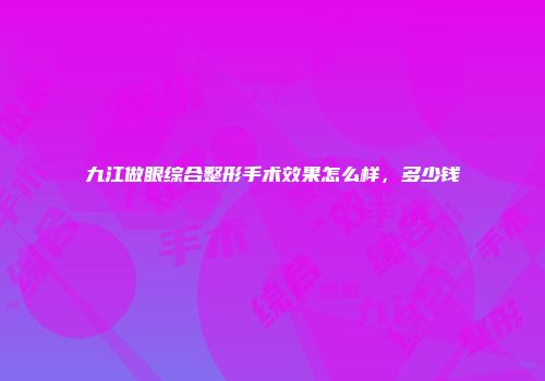 九江做眼综合整形手术效果怎么样，多少钱