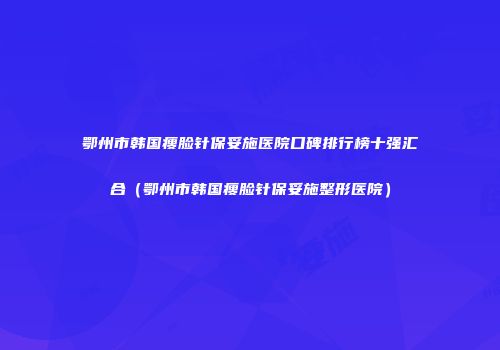 鄂州市韩国瘦脸针保妥施医院口碑排行榜十强汇合（鄂州市韩国瘦脸针保妥施整形医院）