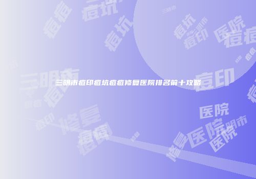三明市痘印痘坑痘痘修复医院排名前十攻略