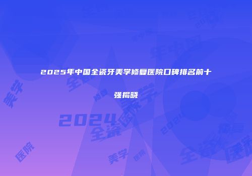 2025年中国全瓷牙美学修复医院口碑排名前十强揭晓
