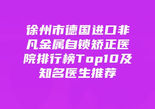 徐州市德国进口非凡金属自锁矫正医院排行榜Top10及知名医生推荐