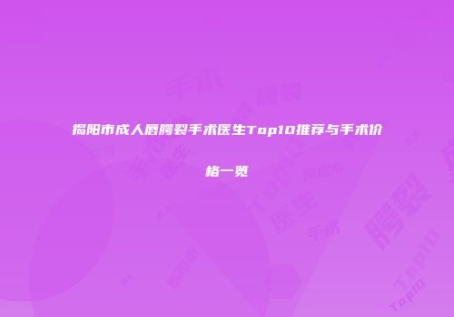 揭阳市成人唇腭裂手术医生Top10推荐与手术价格一览