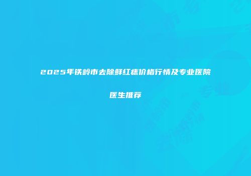 2025年铁岭市去除鲜红痣价格行情及专业医院医生推荐