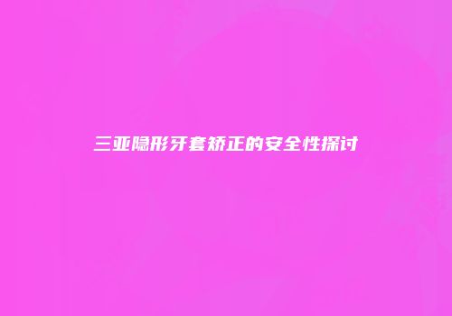 三亚隐形牙套矫正的安全性探讨