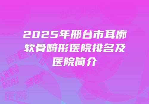 2025年邢台市耳廓软骨畸形医院排名及医院简介
