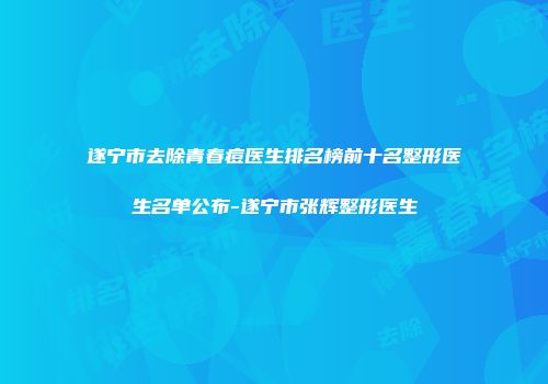 遂宁市去除青春痘医生排名榜前十名整形医生名单公布-遂宁市张辉整形医生