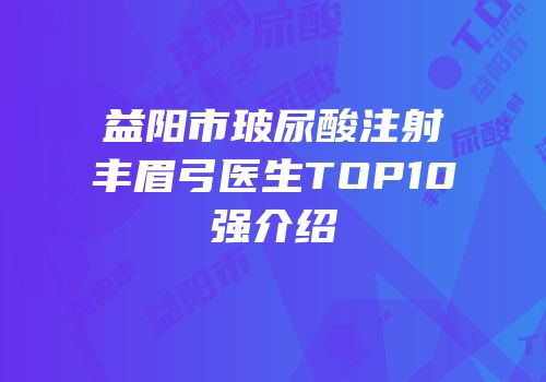 益阳市玻尿酸注射丰眉弓医生TOP10强介绍