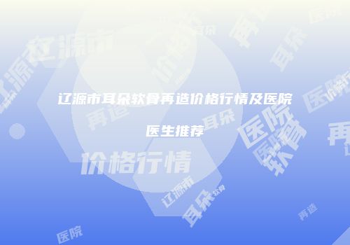 辽源市耳朵软骨再造价格行情及医院医生推荐