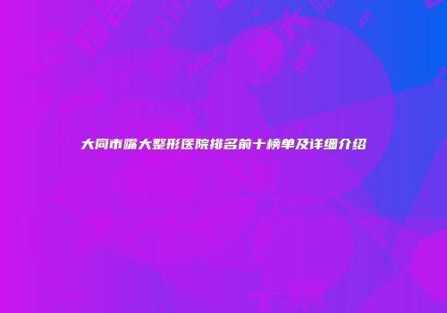 大同市嘴大整形医院排名前十榜单及详细介绍
