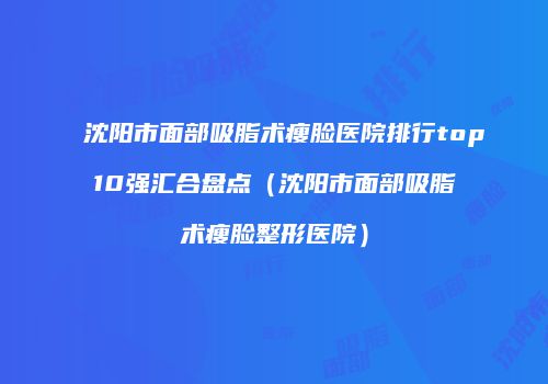 沈阳市面部吸脂术瘦脸医院排行top10强汇合盘点（沈阳市面部吸脂术瘦脸整形医院）