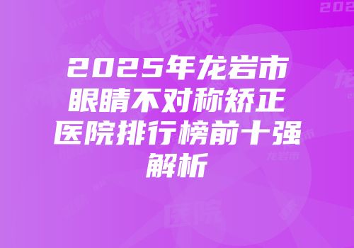 2025年龙岩市眼睛不对称矫正医院排行榜前十强解析