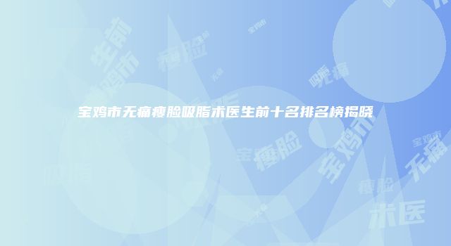 宝鸡市无痛瘦脸吸脂术医生前十名排名榜揭晓