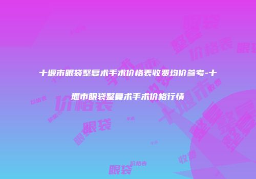 十堰市眼袋整复术手术价格表收费均价参考-十堰市眼袋整复术手术价格行情
