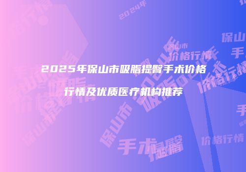 2025年保山市吸脂提臀手术价格行情及优质医疗机构推荐