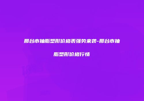 邢台市抽脂塑形价格表强势来袭-邢台市抽脂塑形价格行情
