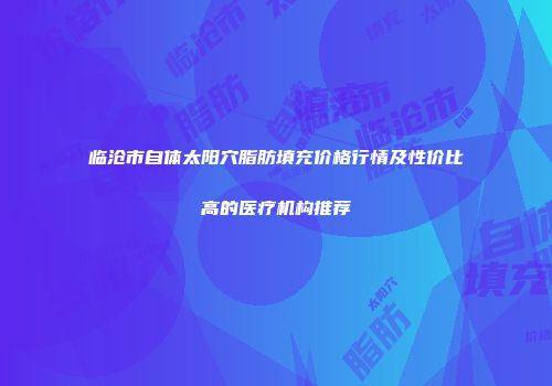 临沧市自体太阳穴脂肪填充价格行情及性价比高的医疗机构推荐