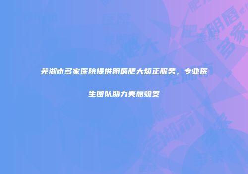 芜湖市多家医院提供阴唇肥大矫正服务，专业医生团队助力美丽蜕变