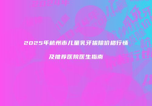 2025年杭州市儿童乳牙拔除价格行情及推荐医院医生指南