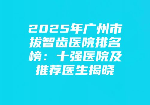2025年广州市拔智齿医院排名榜：十强医院及推荐医生揭晓