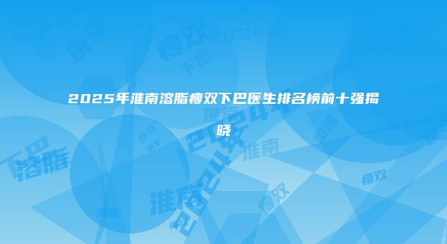 2025年淮南溶脂瘦双下巴医生排名榜前十强揭晓